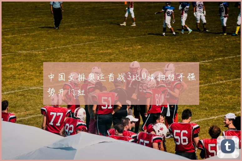 中国女排奥运首战3比0横扫对手强势开门红