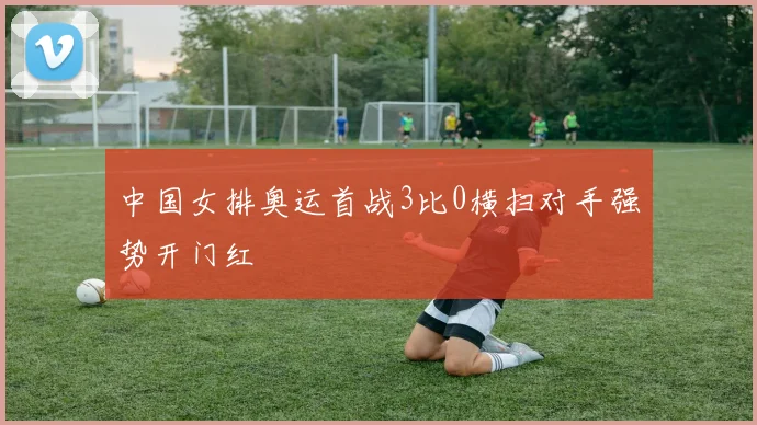 中国女排奥运首战3比0横扫对手强势开门红