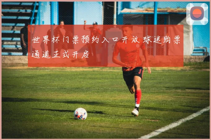 世界杯门票预约入口开放 球迷购票通道正式开启
