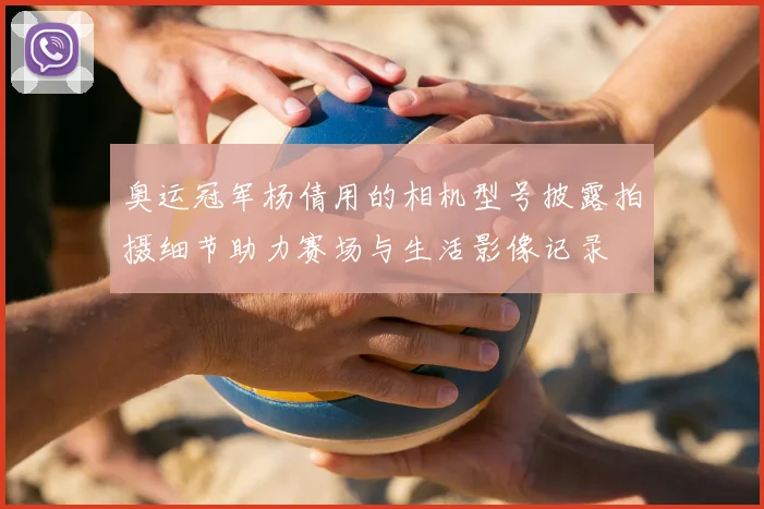 奥运冠军杨倩用的相机型号披露拍摄细节助力赛场与生活影像记录