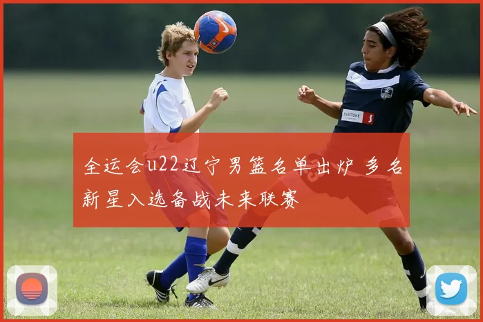 全运会u22辽宁男篮名单出炉 多名新星入选备战未来联赛