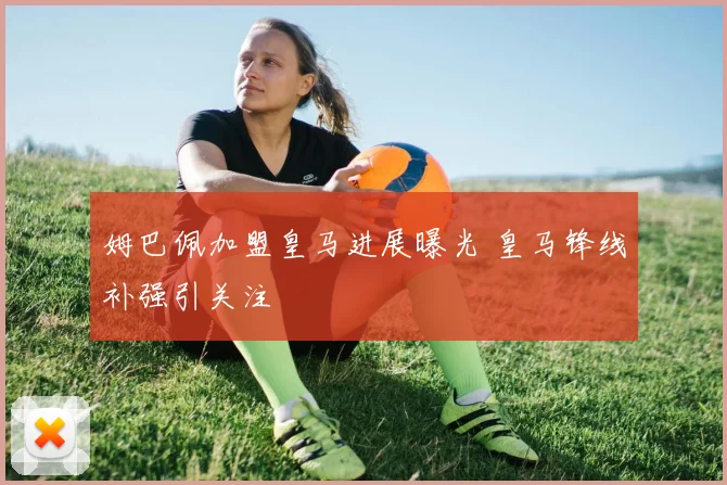 姆巴佩加盟皇马进展曝光 皇马锋线补强引关注