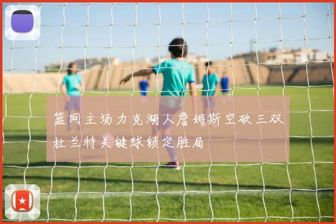 篮网主场力克湖人詹姆斯空砍三双杜兰特关键球锁定胜局