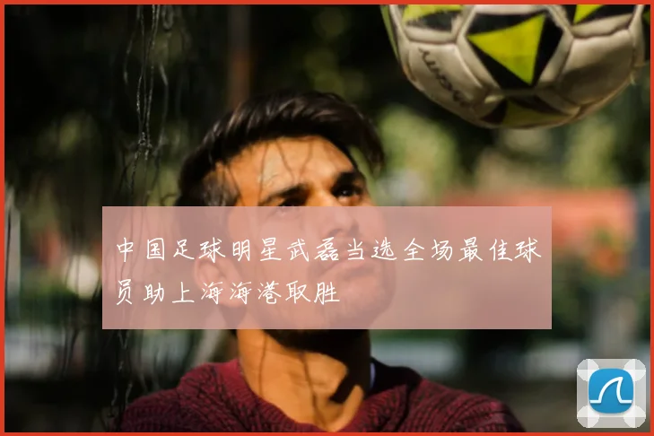 中国足球明星武磊当选全场最佳球员助上海海港取胜