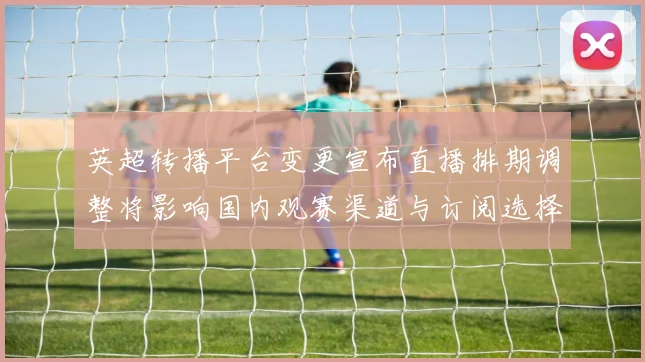 英超转播平台变更宣布直播排期调整将影响国内观赛渠道与订阅选择
