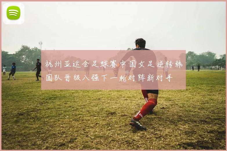杭州亚运会足球赛中国女足逆转韩国队晋级八强下一轮对阵新对手