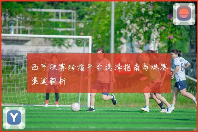 西甲联赛转播平台选择指南与观赛渠道解析