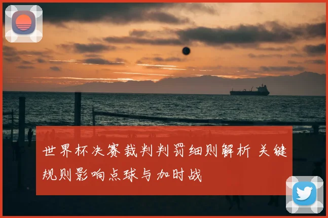 世界杯决赛裁判判罚细则解析 关键规则影响点球与加时战