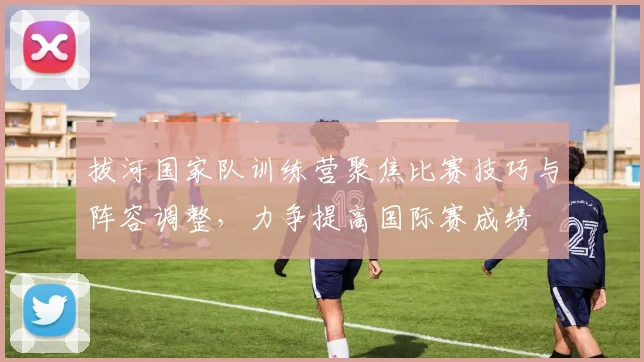 拔河国家队训练营聚焦比赛技巧与阵容调整，力争提高国际赛成绩