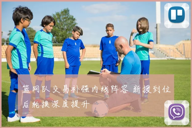 篮网队交易补强内线阵容 新援到位后轮换深度提升