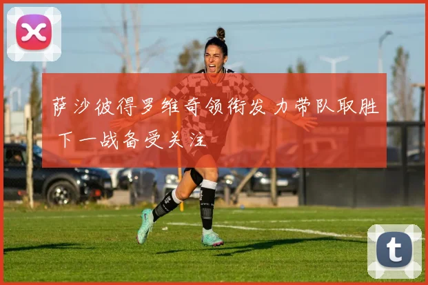 萨沙彼得罗维奇领衔发力带队取胜 下一战备受关注