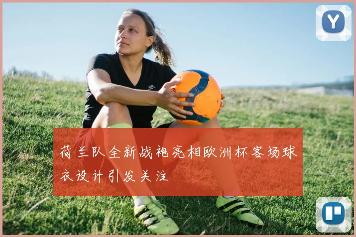 荷兰队全新战袍亮相欧洲杯客场球衣设计引发关注