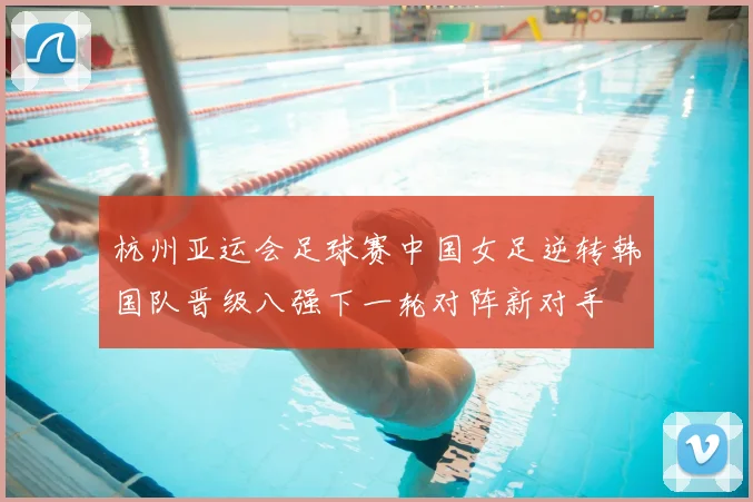 杭州亚运会足球赛中国女足逆转韩国队晋级八强下一轮对阵新对手