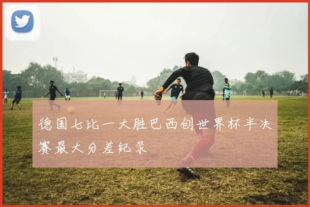 德国七比一大胜巴西创世界杯半决赛最大分差纪录
