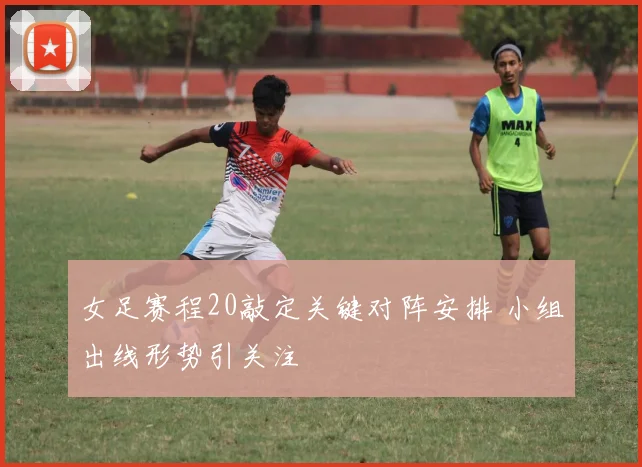 女足赛程20敲定关键对阵安排 小组出线形势引关注