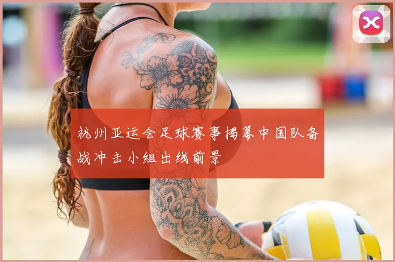 杭州亚运会足球赛事揭幕中国队备战冲击小组出线前景