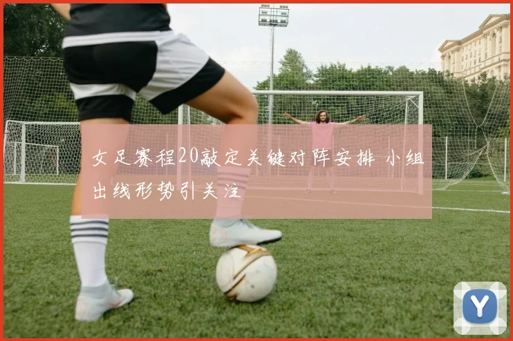 女足赛程20敲定关键对阵安排 小组出线形势引关注