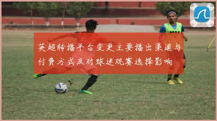 英超转播平台变更主要播出渠道与付费方式及对球迷观赛选择影响