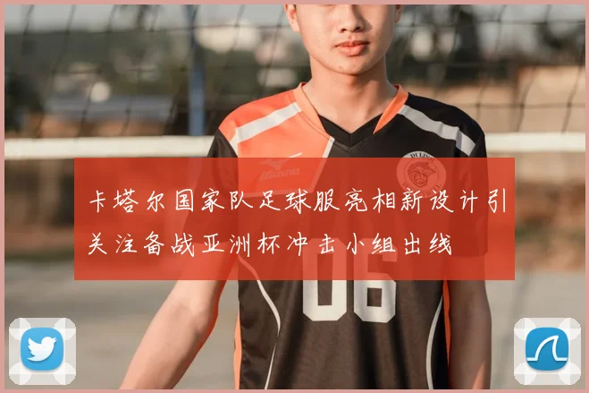 卡塔尔国家队足球服亮相新设计引关注备战亚洲杯冲击小组出线