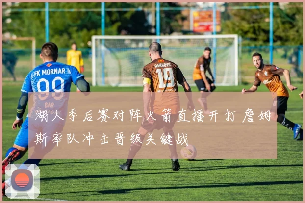 湖人季后赛对阵火箭直播开打 詹姆斯率队冲击晋级关键战