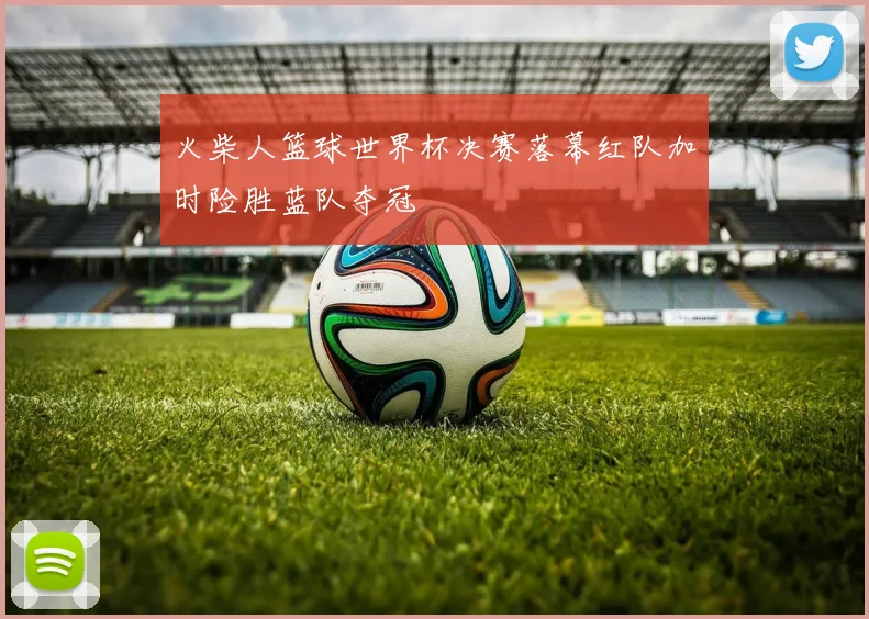 火柴人篮球世界杯决赛落幕红队加时险胜蓝队夺冠